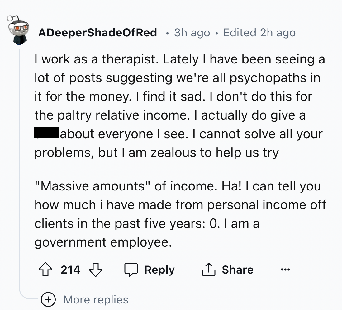 screenshot - ADeeperShadeOfRed 3h ago. Edited 2h ago I work as a therapist. Lately I have been seeing a lot of posts suggesting we're all psychopaths in it for the money. I find it sad. I don't do this for the paltry relative income. I actually do give a 